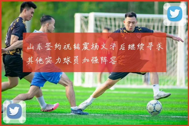 山东签约祝铭震杨文学后继续寻求其他实力球员加强阵容