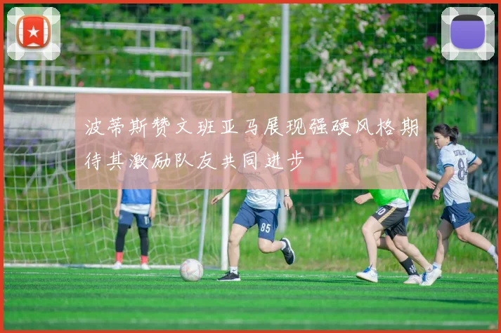 波蒂斯赞文班亚马展现强硬风格期待其激励队友共同进步