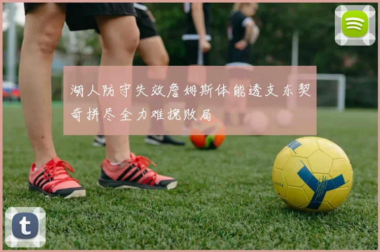 湖人防守失效詹姆斯体能透支东契奇拼尽全力难挽败局