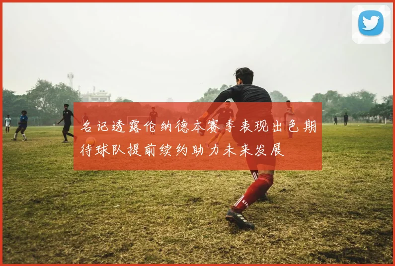 名记透露伦纳德本赛季表现出色期待球队提前续约助力未来发展