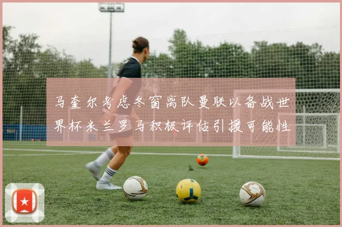 马奎尔考虑冬窗离队曼联以备战世界杯米兰罗马积极评估引援可能性