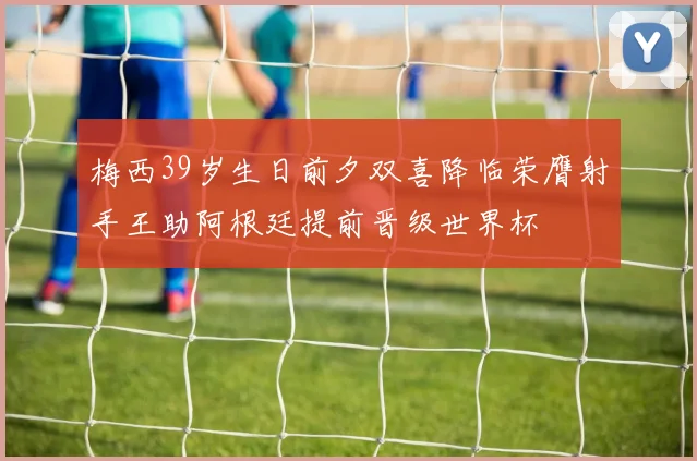 梅西39岁生日前夕双喜降临荣膺射手王助阿根廷提前晋级世界杯