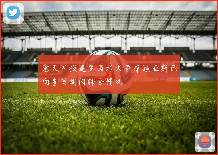 意天空报道罗马尤文争夺迪亚斯已向皇马询问转会情况