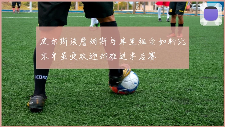 皮尔斯谈詹姆斯与库里组合如科比末年虽受欢迎却难进季后赛