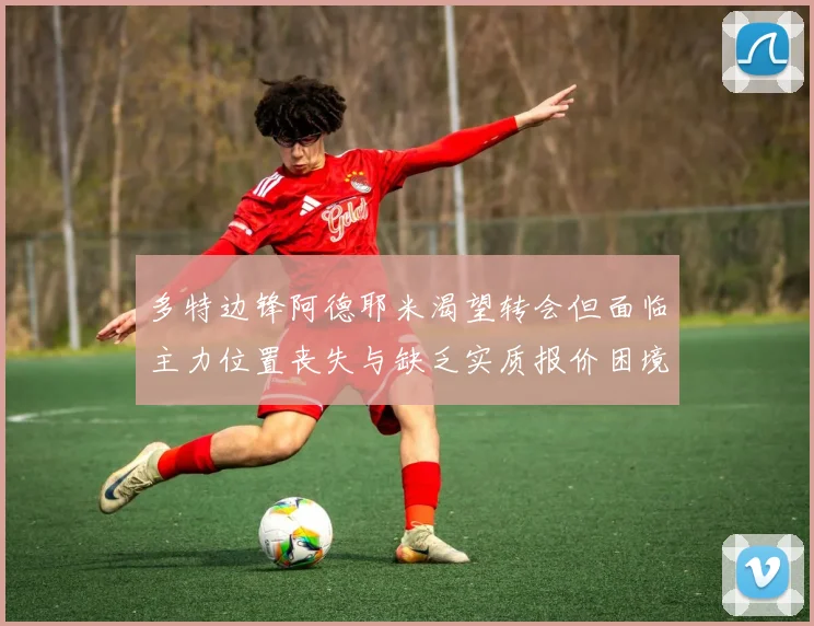 多特边锋阿德耶米渴望转会但面临主力位置丧失与缺乏实质报价困境