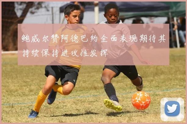 鲍威尔赞阿德巴约全面表现期待其持续保持进攻性发挥