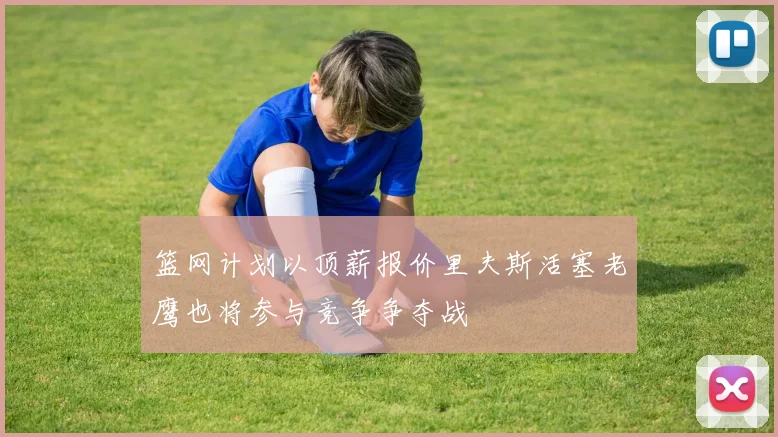 篮网计划以顶薪报价里夫斯活塞老鹰也将参与竞争争夺战