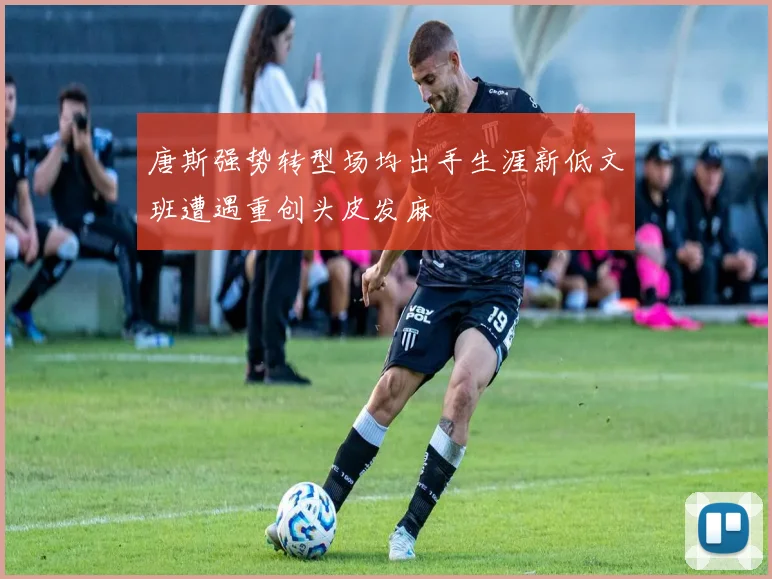 唐斯强势转型场均出手生涯新低文班遭遇重创头皮发麻