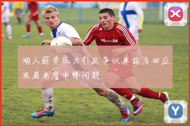 湖人薪资压力引发争议库兹马回应浓眉老詹中锋问题