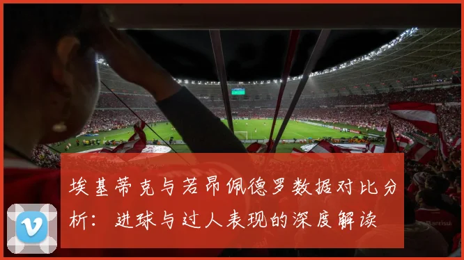埃基蒂克与若昂佩德罗数据对比分析：进球与过人表现的深度解读