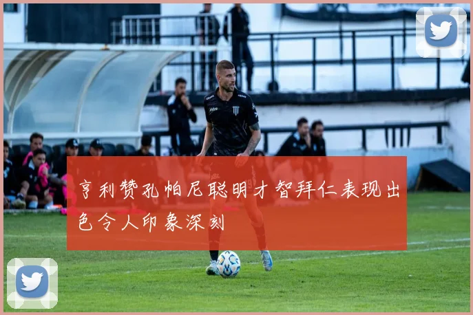 亨利赞孔帕尼聪明才智拜仁表现出色令人印象深刻