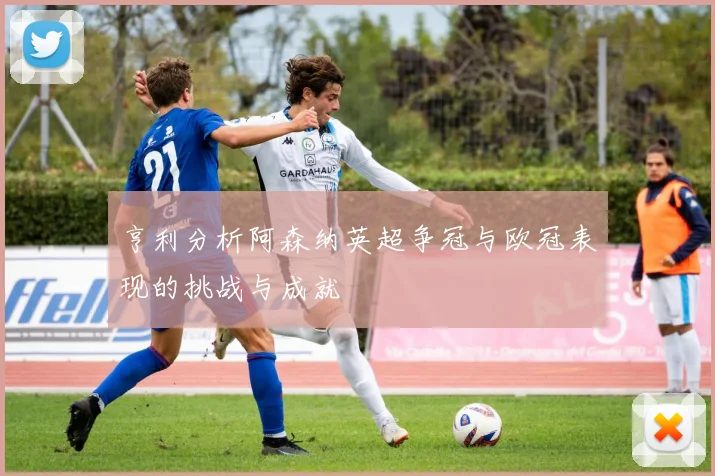 亨利分析阿森纳英超争冠与欧冠表现的挑战与成就