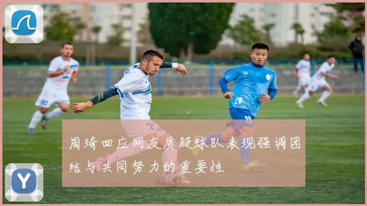 周琦回应网友质疑球队表现强调团结与共同努力的重要性