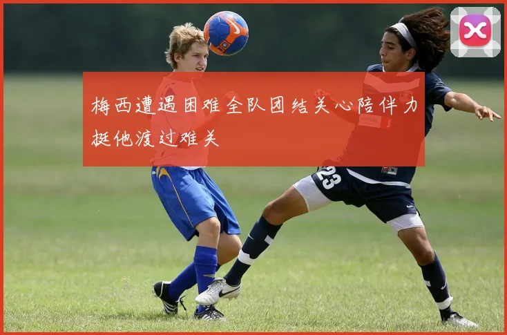 梅西遭遇困难全队团结关心陪伴力挺他渡过难关
