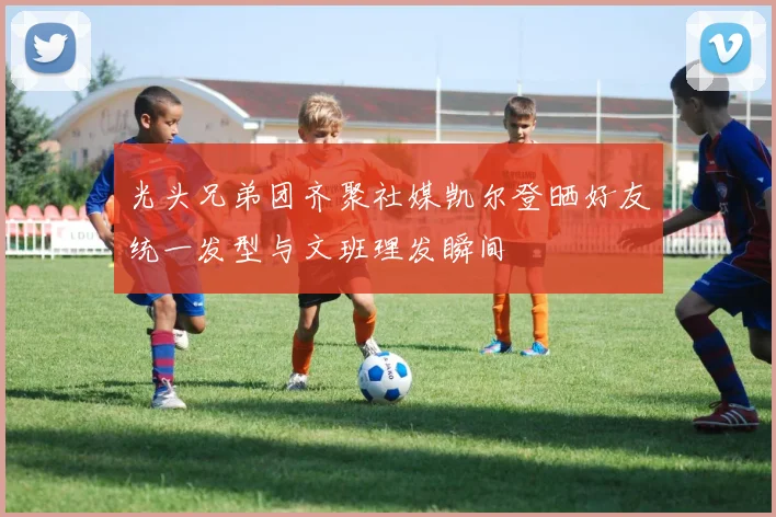 光头兄弟团齐聚社媒凯尔登晒好友统一发型与文班理发瞬间