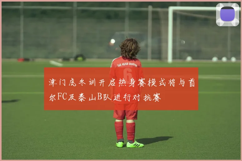 津门虎冬训开启热身赛模式将与首尔FC及泰山B队进行对抗赛