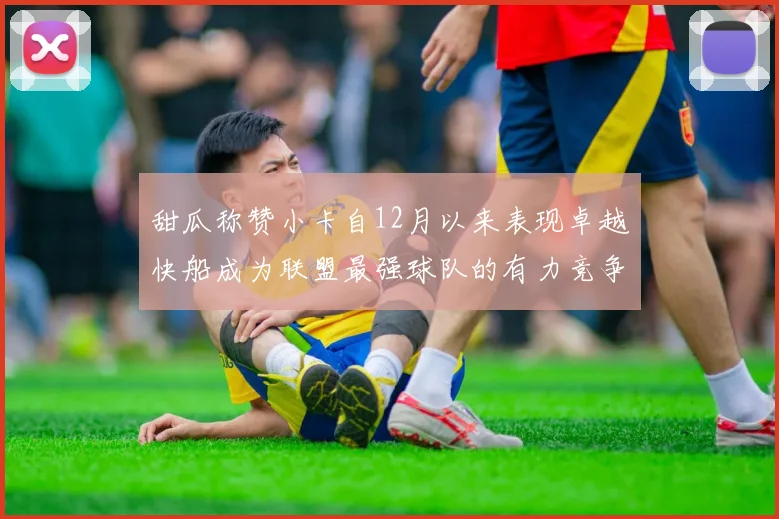 甜瓜称赞小卡自12月以来表现卓越快船成为联盟最强球队的有力竞争者