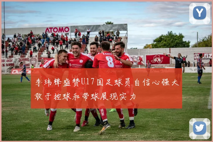 李玮锋盛赞U17国足球员自信心强大敢于控球和带球展现实力
