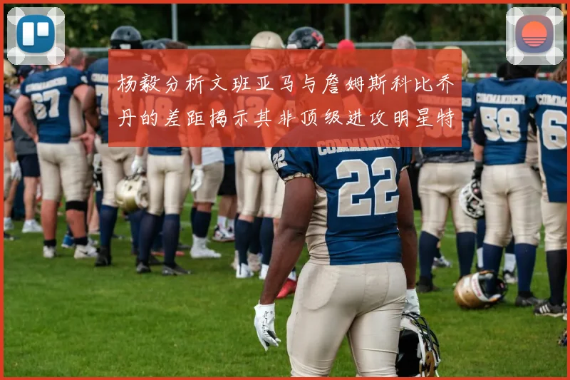 杨毅分析文班亚马与詹姆斯科比乔丹的差距揭示其非顶级进攻明星特质