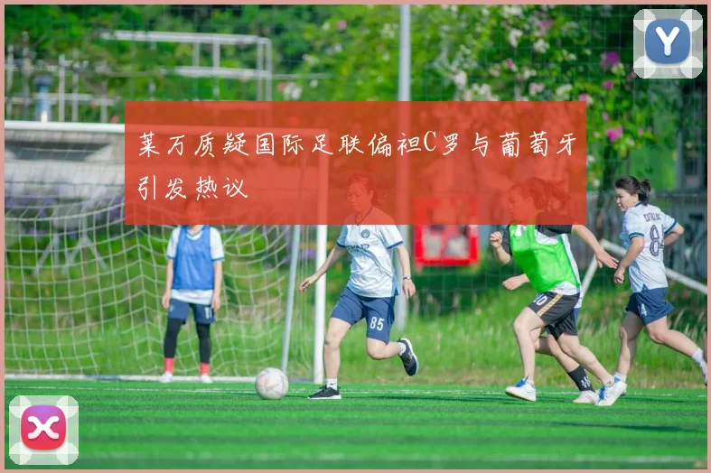 莱万质疑国际足联偏袒C罗与葡萄牙引发热议